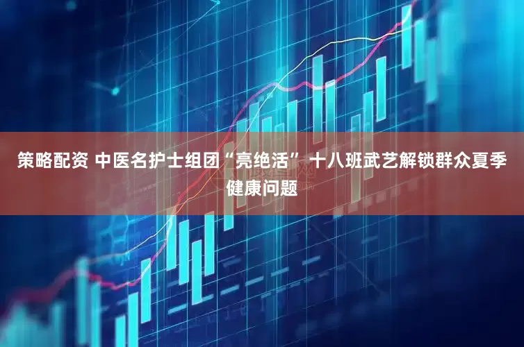 策略配资 中医名护士组团“亮绝活” 十八班武艺解锁群众夏季健康问题