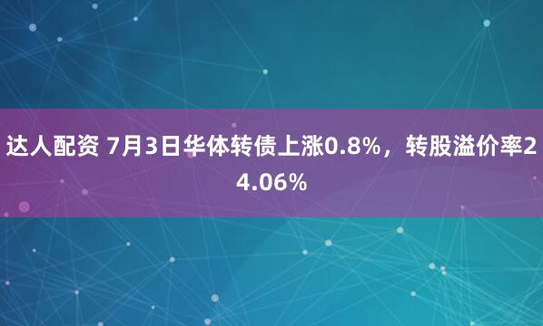达人配资 7月3日华体转债上涨0.8%，转股溢价率24.06%