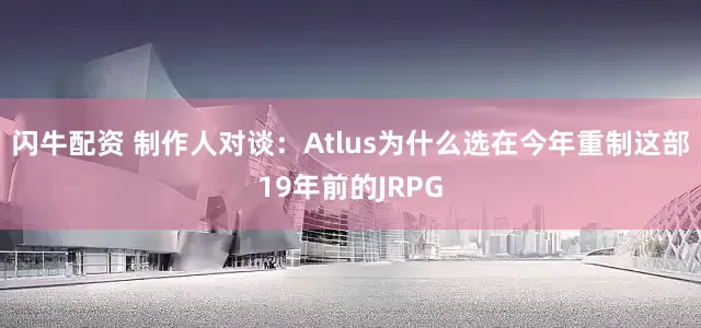 闪牛配资 制作人对谈：Atlus为什么选在今年重制这部19年前的JRPG