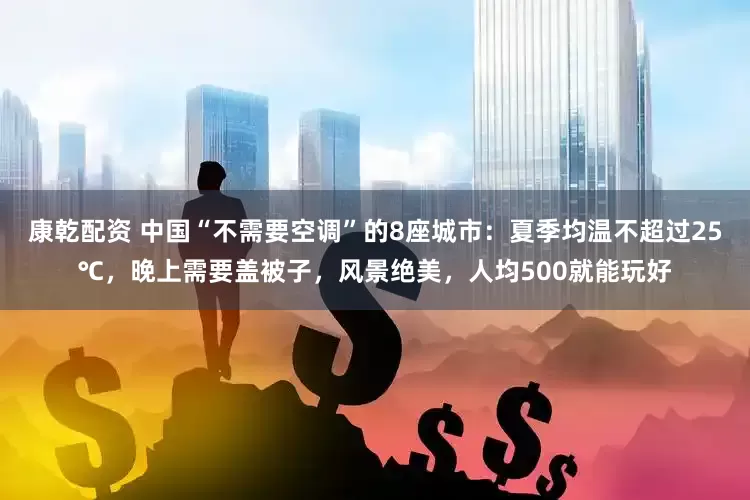 康乾配资 中国“不需要空调”的8座城市：夏季均温不超过25℃，晚上需要盖被子，风景绝美，人均500就能玩好