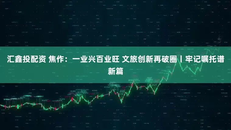 汇鑫投配资 焦作：一业兴百业旺 文旅创新再破圈丨牢记嘱托谱新篇