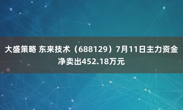 大盛策略 东来技术（688129）7月11日主力资金净卖出452.18万元