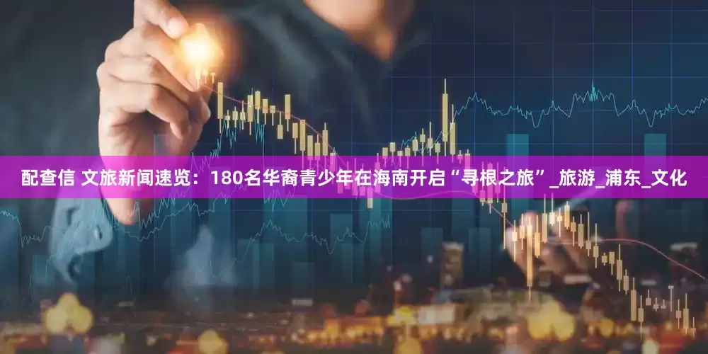 配查信 文旅新闻速览：180名华裔青少年在海南开启“寻根之旅”_旅游_浦东_文化