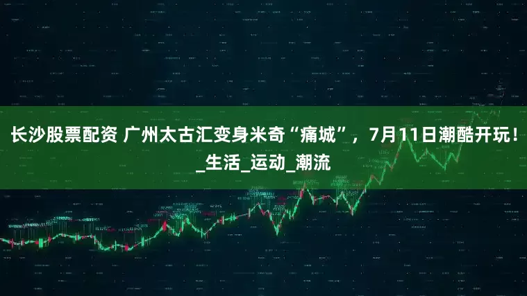 长沙股票配资 广州太古汇变身米奇“痛城”，7月11日潮酷开玩！_生活_运动_潮流