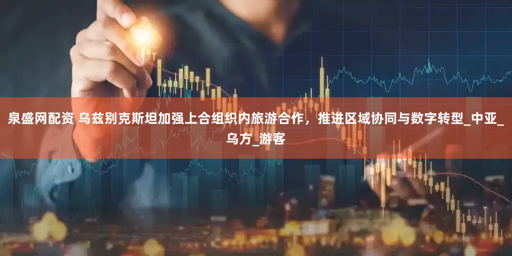 泉盛网配资 乌兹别克斯坦加强上合组织内旅游合作，推进区域协同与数字转型_中亚_乌方_游客