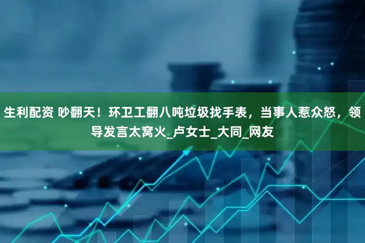 生利配资 吵翻天！环卫工翻八吨垃圾找手表，当事人惹众怒，领导发言太窝火_卢女士_大同_网友
