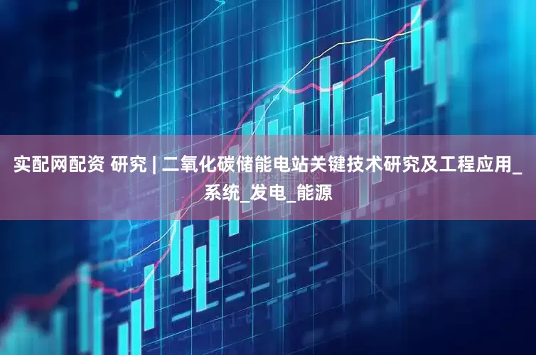 实配网配资 研究 | 二氧化碳储能电站关键技术研究及工程应用_系统_发电_能源