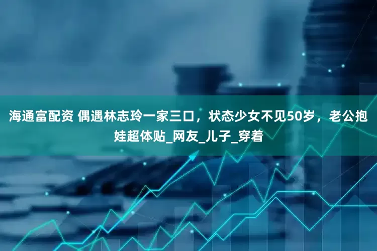 海通富配资 偶遇林志玲一家三口，状态少女不见50岁，老公抱娃超体贴_网友_儿子_穿着