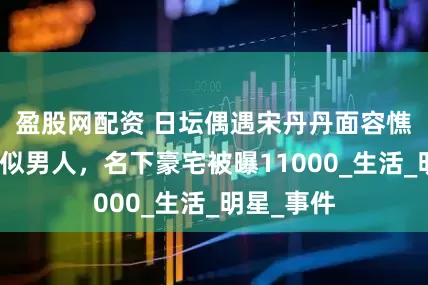 盈股网配资 日坛偶遇宋丹丹面容憔悴留寸头似男人，名下豪宅被曝11000_生活_明星_事件