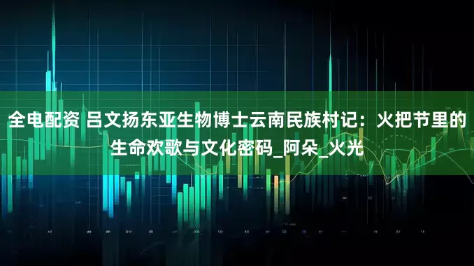 全电配资 吕文扬东亚生物博士云南民族村记：火把节里的生命欢歌与文化密码_阿朵_火光