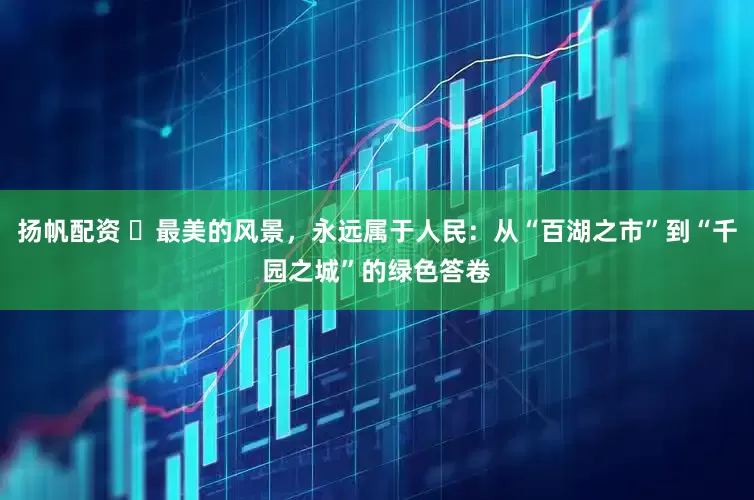 扬帆配资 ​最美的风景，永远属于人民：从“百湖之市”到“千园之城”的绿色答卷