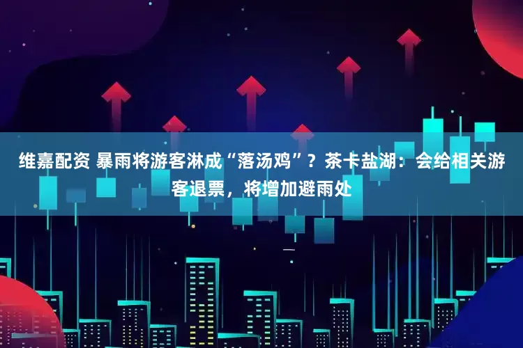 维嘉配资 暴雨将游客淋成“落汤鸡”？茶卡盐湖：会给相关游客退票，将增加避雨处