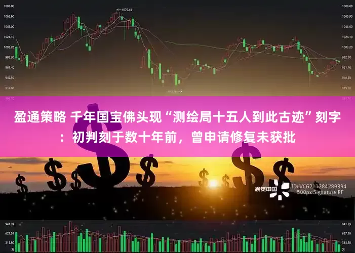 盈通策略 千年国宝佛头现“测绘局十五人到此古迹”刻字：初判刻于数十年前，曾申请修复未获批