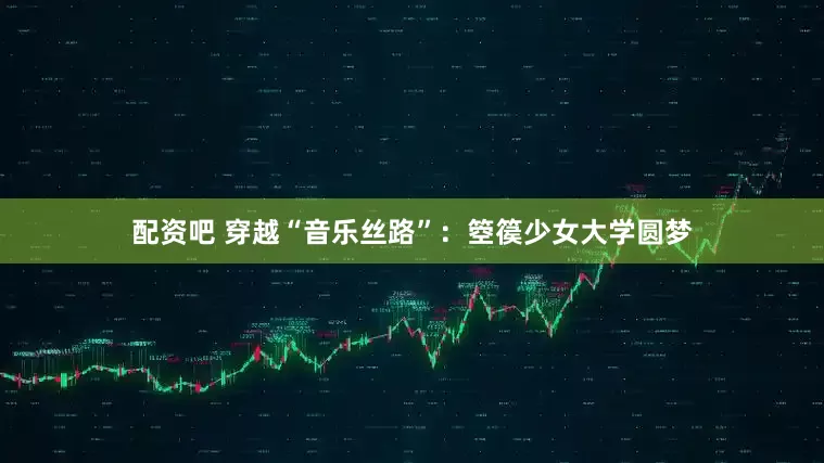 配资吧 穿越“音乐丝路”：箜篌少女大学圆梦