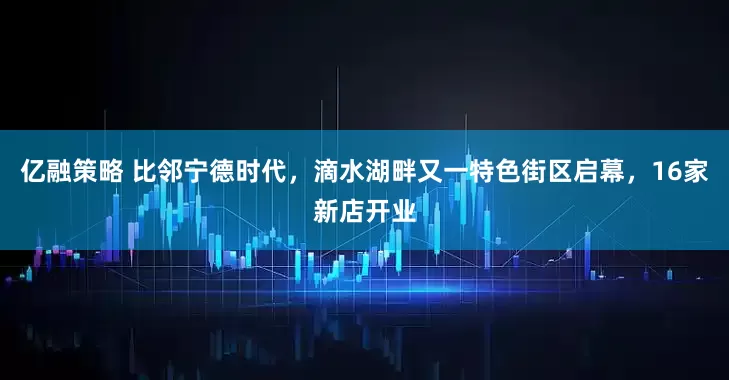 亿融策略 比邻宁德时代，滴水湖畔又一特色街区启幕，16家新店开业
