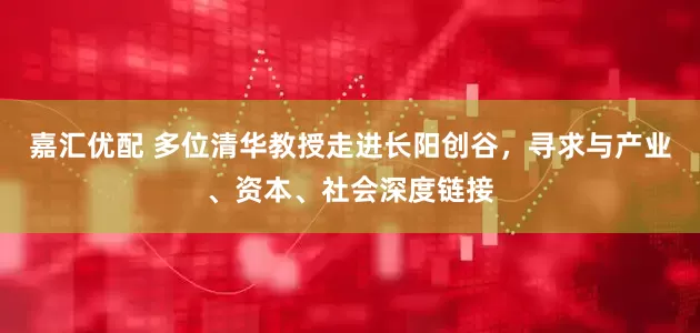 嘉汇优配 多位清华教授走进长阳创谷，寻求与产业、资本、社会深度链接