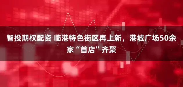 智投期权配资 临港特色街区再上新，港城广场50余家“首店”齐聚