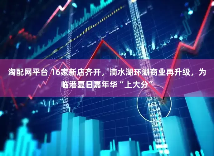 淘配网平台 16家新店齐开，滴水湖环湖商业再升级，为临港夏日嘉年华“上大分”