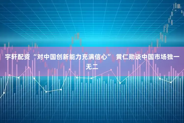 宇轩配资 “对中国创新能力充满信心”  黄仁勋谈中国市场独一无二