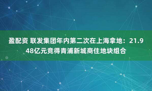 盈配资 联发集团年内第二次在上海拿地：21.948亿元竞得青浦新城商住地块组合