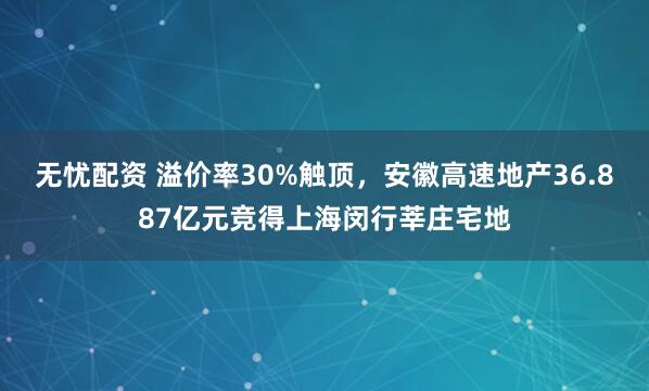 无忧配资 溢价率30%触顶，安徽高速地产36.887亿元竞得上海闵行莘庄宅地