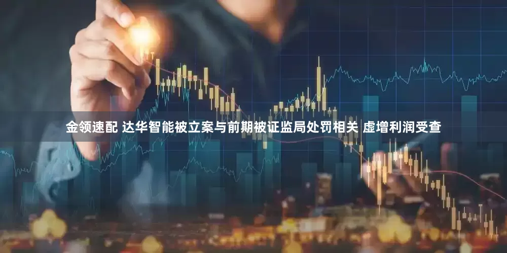 金领速配 达华智能被立案与前期被证监局处罚相关 虚增利润受查