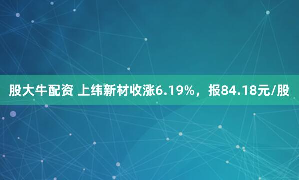 股大牛配资 上纬新材收涨6.19%，报84.18元/股