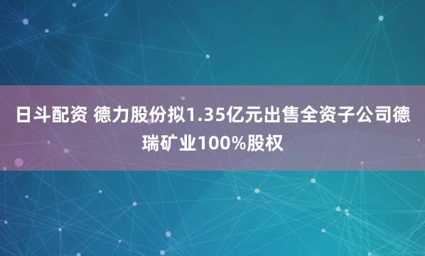 日斗配资 德力股份拟1.35亿元出售全资子公司德瑞矿业100%股权