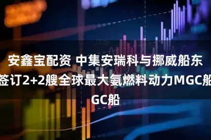 安鑫宝配资 中集安瑞科与挪威船东签订2+2艘全球最大氨燃料动力MGC船