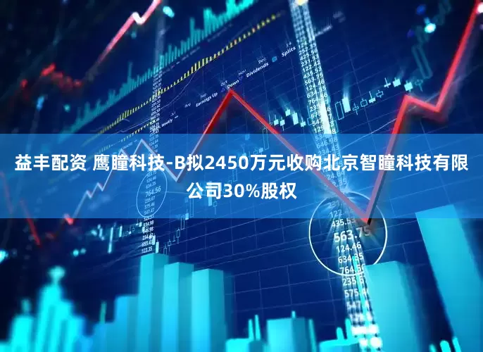 益丰配资 鹰瞳科技-B拟2450万元收购北京智瞳科技有限公司30%股权