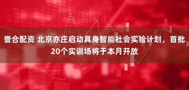 誉合配资 北京亦庄启动具身智能社会实验计划，首批20个实训场将于本月开放