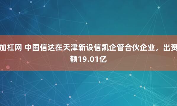 加杠网 中国信达在天津新设信凯企管合伙企业，出资额19.01亿