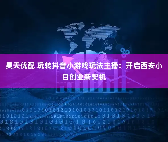 昊天优配 玩转抖音小游戏玩法主播：开启西安小白创业新契机