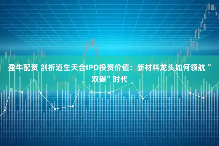 盈牛配资 剖析道生天合IPO投资价值：新材料龙头如何领航“双碳”时代