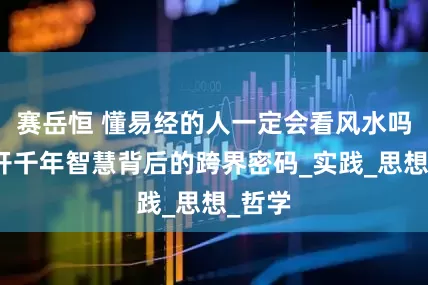 赛岳恒 懂易经的人一定会看风水吗？揭开千年智慧背后的跨界密码_实践_思想_哲学