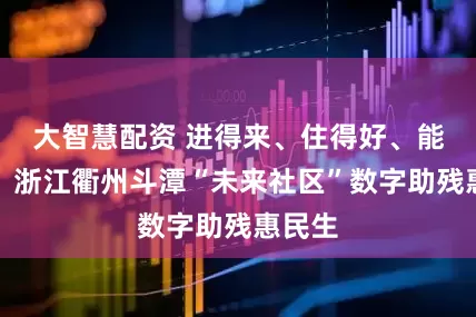 大智慧配资 进得来、住得好、能参与，浙江衢州斗潭“未来社区”数字助残惠民生