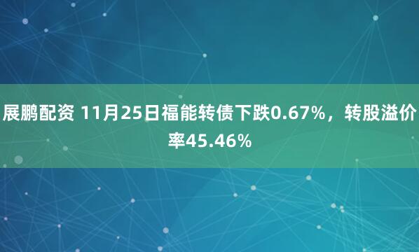 展鹏配资 11月25日福能转债下跌0.67%，转股溢价率45.46%