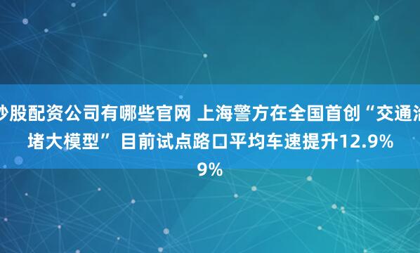 炒股配资公司有哪些官网 上海警方在全国首创“交通治堵大模型” 目前试点路口平均车速提升12.9%