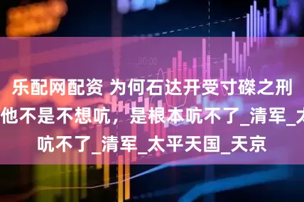 乐配网配资 为何石达开受寸磔之刑时一声不吭？他不是不想吭，是根本吭不了_清军_太平天国_天京