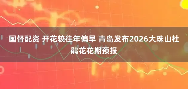 国督配资 开花较往年偏早 青岛发布2026大珠山杜鹃花花期预报
