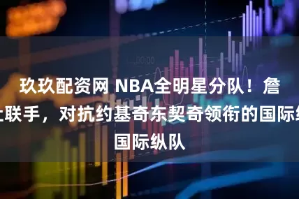 玖玖配资网 NBA全明星分队！詹库杜联手，对抗约基奇东契奇领衔的国际纵队